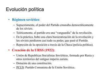 Evolución política
• Régimen soviético:
– Supuestamente, el poder del Partido emanaba democráticamente
de los sóviets.
– Teóricamente, el partido era una “vanguardia” de la revolución.
– En la práctica, hubo una clara burocratización de la revolución y
los sóviets perdieron casi todo su poder, que pasó al Partido.
– Represión de la oposición a través de la Checa (policía política).
• Creación de la URSS (1922):
– Unión de Republicas Socialistas Soviéticas, formada por Rusia y
otros territorios del antiguo imperio zarista.
– Dotación de una constitución.
– PCUS: Partido Comunista de la Unión Soviética.
 