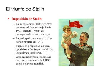 El triunfo de Stalin
• Imposición de Stalin:
– La pugna contra Trotski y otros
sectores críticos se zanja hacia
1927, cuando Trotski es
despojado de todos sus cargos
– Poco después, marcha al exilio,
donde moriría en 1940.
– Supresión progresiva de toda
oposición a Stalin y creación de
un régimen totalitario.
– Grandes reformas económicas
que hacen emerger a la URSS
como potencia mundial.
 