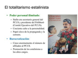 El totalitarismo estalinista
• Poder personal ilimitado:
– Stalin era secretario general del
PCUS y presidente del Politburó
(Comité Ejecutivo del PCUS).
– Creciente culto a la personalidad.
– Papel clave de la propaganda y la
censura.
• Burocratización:
– Crece enormemente el número de
afiliados al PCUS.
– Promoción de los estalinistas a
los altos cargos.
 