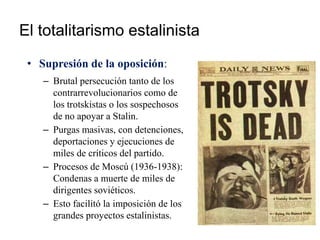 El totalitarismo estalinista
• Supresión de la oposición:
– Brutal persecución tanto de los
contrarrevolucionarios como de
los trotskistas o los sospechosos
de no apoyar a Stalin.
– Purgas masivas, con detenciones,
deportaciones y ejecuciones de
miles de críticos del partido.
– Procesos de Moscú (1936-1938):
Condenas a muerte de miles de
dirigentes soviéticos.
– Esto facilitó la imposición de los
grandes proyectos estalinistas.
 