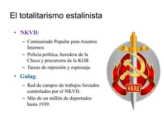 El totalitarismo estalinista
• NKVD:
– Comisariado Popular para Asuntos
Internos.
– Policía política, heredera de la
Checa y precursora de la KGB
– Tareas de represión y espionaje.
• Gulag:
– Red de campos de trabajos forzados
controlados por el NKVD.
– Más de un millón de deportados
hasta 1939.
 