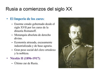 Rusia a comienzos del siglo XX
• El Imperio de los zares:
– Enorme estado gobernado desde el
siglo XVII por los zares de la
dinastía Romanoff.
– Monarquía absoluta de derecho
divino.
– Economía atrasada, escasamente
industrializada y de base agraria.
– Gran peso social del clero ortodoxo
y la nobleza.
• Nicolás II (1896-1917):
– Último zar de Rusia.
 