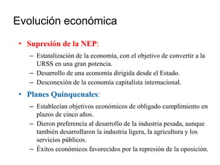 Evolución económica
• Supresión de la NEP:
– Estatalización de la economía, con el objetivo de convertir a la
URSS en una gran potencia.
– Desarrollo de una economía dirigida desde el Estado.
– Desconexión de la economía capitalista internacional.
• Planes Quinquenales:
– Establecían objetivos económicos de obligado cumplimiento en
plazos de cinco años.
– Dieron preferencia al desarrollo de la industria pesada, aunque
también desarrollaron la industria ligera, la agricultura y los
servicios públicos.
– Éxitos económicos favorecidos por la represión de la oposición.
 