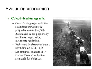 Evolución económica
• Colectivización agraria:
– Creación de granjas colectivas
autónomas (koljós) y de
propiedad estatal (sovjós).
– Resistencia de los pequeños y
medianos propietarios,
fácilmente reprimida..
– Problemas de abastecimiento y
hambruna de 1931-1932.
– Sin embargo, antes de la IIª
Guerra Mundial se habían
alcanzado los objetivos.
 