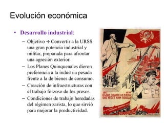 Evolución económica
• Desarrollo industrial:
– Objetivo  Convertir a la URSS
una gran potencia industrial y
militar, preparada para afrontar
una agresión exterior.
– Los Planes Quinquenales dieron
preferencia a la industria pesada
frente a la de bienes de consumo.
– Creación de infraestructuras con
el trabajo forzoso de los presos.
– Condiciones de trabajo heredadas
del régimen zarista, lo que sirvió
para mejorar la productividad.
 