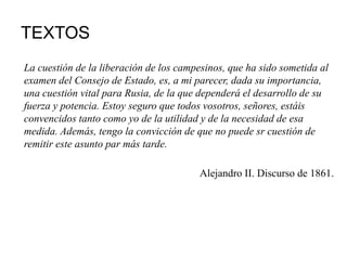 TEXTOS
La cuestión de la liberación de los campesinos, que ha sido sometida al
examen del Consejo de Estado, es, a mi parecer, dada su importancia,
una cuestión vital para Rusia, de la que dependerá el desarrollo de su
fuerza y potencia. Estoy seguro que todos vosotros, señores, estáis
convencidos tanto como yo de la utilidad y de la necesidad de esa
medida. Además, tengo la convicción de que no puede sr cuestión de
remitir este asunto par más tarde.
Alejandro II. Discurso de 1861.
 
