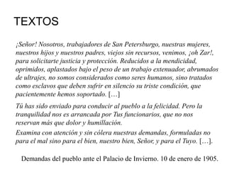 TEXTOS
¡Señor! Nosotros, trabajadores de San Petersburgo, nuestras mujeres,
nuestros hijos y nuestros padres, viejos sin recursos, venimos, ¡oh Zar!,
para solicitarte justicia y protección. Reducidos a la mendicidad,
oprimidos, aplastados bajo el peso de un trabajo extenuador, abrumados
de ultrajes, no somos considerados como seres humanos, sino tratados
como esclavos que deben sufrir en silencio su triste condición, que
pacientemente hemos soportado. […]
Tú has sido enviado para conducir al pueblo a la felicidad. Pero la
tranquilidad nos es arrancada por Tus funcionarios, que no nos
reservan más que dolor y humillación.
Examina con atención y sin cólera nuestras demandas, formuladas no
para el mal sino para el bien, nuestro bien, Señor, y para el Tuyo. […].
Demandas del pueblo ante el Palacio de Invierno. 10 de enero de 1905.
 