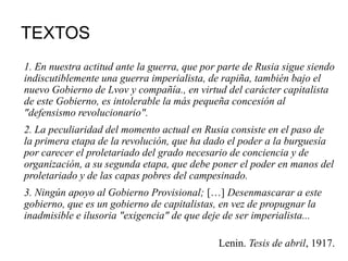 TEXTOS
1. En nuestra actitud ante la guerra, que por parte de Rusia sigue siendo
indiscutiblemente una guerra imperialista, de rapiña, también bajo el
nuevo Gobierno de Lvov y compañía., en virtud del carácter capitalista
de este Gobierno, es intolerable la más pequeña concesión al
"defensismo revolucionario".
2. La peculiaridad del momento actual en Rusia consiste en el paso de
la primera etapa de la revolución, que ha dado el poder a la burguesía
por carecer el proletariado del grado necesario de conciencia y de
organización, a su segunda etapa, que debe poner el poder en manos del
proletariado y de las capas pobres del campesinado.
3. Ningún apoyo al Gobierno Provisional; […] Desenmascarar a este
gobierno, que es un gobierno de capitalistas, en vez de propugnar la
inadmisible e ilusoria "exigencia" de que deje de ser imperialista...
Lenin. Tesis de abril, 1917.
 