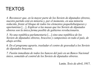 TEXTOS
4. Reconocer que, en la mayor parte de los Soviets de diputados obreros,
nuestro partido está en minoría y, por el momento, en una minoría
reducida, frente al bloque de todos los elementos pequeñoburgueses y
oportunistas […]. Explicar a las masas que los Soviets de diputados
obreros son la única forma posible de gobierno revolucionario.
5. No una república parlamentaria […] sino una república de los
Soviets de diputados obreros, braceros y campesinos en todo el país, de
abajo arriba.
6. En el programa agrario, trasladar el centro de gravedad a los Soviets
de diputados braceros.
7. Fusión inmediata de todos los bancos del país en un Banco Nacional
único, sometido al control de los Soviets de diputados obreros.
Lenin. Tesis de abril, 1917.
 