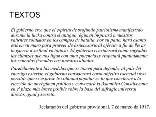 TEXTOS
El gobierno cree que el espíritu de profundo patriotismo manifestado
durante la lucha contra el antiguo régimen inspirará a nuestros
valientes soldados en los campos de batalla. Por su parte, hará cuanto
esté en su mano para proveer de lo necesario al ejército a fin de llevar
la guerra a su final victorioso. El gobierno considerará como sagradas
las alianzas que nos ligan con unas potencias y respetará puntualmente
los acuerdos firmados con nuestros aliados.
Paralelamente a las medidas que se tomen para defender al país del
enemigo exterior, el gobierno considerará como objetivo esencial suyo
permitir que se exprese la voluntad popular en lo que concierne a la
elección de un régimen político y convocará la Asamblea Constituyente
en el plazo más breve posible sobre la base del sufragio universal
directo, igual y secreto.
Declaración del gobierno provisional. 7 de marzo de 1917.
 