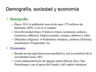 Demografía, sociedad y economía
• Demografía:
– Hacia 1914, la población rusa era de unos 175 millones de
habitantes (80% vivía en el campo).
– Gran diversidad étnica  Eslavos (rusos, ucranianos, polacos,
caucásicos, bálticos), túrqicos (azeríes, cosacos, tártaros) y otros.
– Diferentes religiones  Predominio ortodoxo, católicos (Polonia),
musulmanes (Turquestán), etc.
• Economía:
– Basada en una agricultura poco productiva, con la existencia de la
servidumbre hasta 1861.
– Cierta industrialización de algunas zonas (Moscú, Kiev, San
Petersburgo), con el apoyo del Estado y del capital extranjero.
 