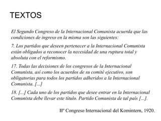 TEXTOS
El Segundo Congreso de la Internacional Comunista acuerda que las
condiciones de ingreso en la misma son las siguientes:
7. Los partidos que deseen pertenecer a la Internacional Comunista
están obligados a reconocer la necesidad de una ruptura total y
absoluta con el reformismo.
17. Todas las decisiones de los congresos de la Internacional
Comunista, así como los acuerdos de su comité ejecutivo, son
obligatorias para todos los partidos adheridos a la Internacional
Comunista. [...]
18. [...] Cada uno de los partidos que desee entrar en la Internacional
Comunista debe llevar este título. Partido Comunista de tal país [...].
IIº Congreso Internacional del Komintern, 1920.
 
