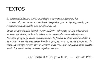 TEXTOS
El camarada Stalin, desde que llegó a secretario general, ha
concentrado en sus manos un inmenso poder, y no estoy seguro de que
siempre sepa utilizarlo con prudencia.[...].
Stalin es demasiado brutal, y este defecto, tolerante en las relaciones
entre comunistas, es inadmisible en el puesto de secretario general.
También propongo a los camaradas en la forma de desplazar a Stalin y
de nombrar en ese puesto un hombre que presentara, desde ese punto de
vista, la ventaja de ser más tolerante, más leal, más educado, más atento
hacia los camaradas, menos caprichoso, etc.
Lenin. Cartas al X Congreso del PCUS, finales de 1922.
 
