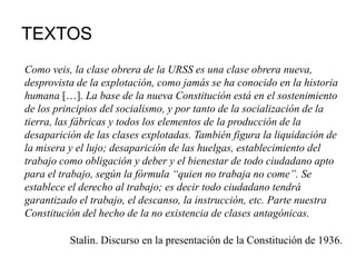 TEXTOS
Como veis, la clase obrera de la URSS es una clase obrera nueva,
desprovista de la explotación, como jamás se ha conocido en la historia
humana […]. La base de la nueva Constitución está en el sostenimiento
de los principios del socialismo, y por tanto de la socialización de la
tierra, las fábricas y todos los elementos de la producción de la
desaparición de las clases explotadas. También figura la liquidación de
la misera y el lujo; desaparición de las huelgas, establecimiento del
trabajo como obligación y deber y el bienestar de todo ciudadano apto
para el trabajo, según la fórmula “quien no trabaja no come”. Se
establece el derecho al trabajo; es decir todo ciudadano tendrá
garantizado el trabajo, el descanso, la instrucción, etc. Parte nuestra
Constitución del hecho de la no existencia de clases antagónicas.
Stalin. Discurso en la presentación de la Constitución de 1936.
 