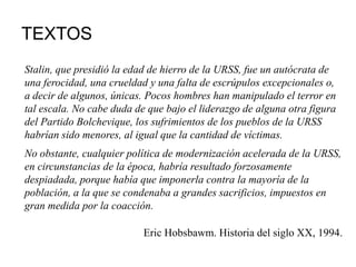 TEXTOS
Stalin, que presidió la edad de hierro de la URSS, fue un autócrata de
una ferocidad, una crueldad y una falta de escrúpulos excepcionales o,
a decir de algunos, únicas. Pocos hombres han manipulado el terror en
tal escala. No cabe duda de que bajo el liderazgo de alguna otra figura
del Partido Bolchevique, los sufrimientos de los pueblos de la URSS
habrían sido menores, al igual que la cantidad de víctimas.
No obstante, cualquier política de modernización acelerada de la URSS,
en circunstancias de la época, habría resultado forzosamente
despiadada, porque había que imponerla contra la mayoría de la
población, a la que se condenaba a grandes sacrificios, impuestos en
gran medida por la coacción.
Eric Hobsbawm. Historia del siglo XX, 1994.
 