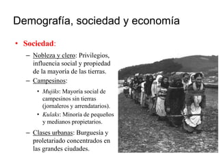 Demografía, sociedad y economía
• Sociedad:
– Nobleza y clero: Privilegios,
influencia social y propiedad
de la mayoría de las tierras.
– Campesinos:
• Mujiks: Mayoría social de
campesinos sin tierras
(jornaleros y arrendatarios).
• Kulaks: Minoría de pequeños
y medianos propietarios.
– Clases urbanas: Burguesía y
proletariado concentrados en
las grandes ciudades.
 