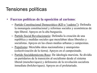 Tensiones políticas
• Fuerzas políticas de la oposición al zarismo:
– Partido Constitucional Democrático (KD o “cadetes”): Defendía
la monarquía constitucional y reformas sociales y económicas de
tipo liberal. Apoyos en la alta burguesía.
– Partido Social Revolucionario: Defendía la creación de una
república y medidas sociales que mezclaban ideas liberales y
socialistas. Apoyos en las clases medias urbanas y campesinas.
– Populismo: Mezclaba ideas nacionalistas y anarquistas
(colectivización de la tierra). Apoyos en el campesinado.
– Partido Socialdemócrata Ruso: De ideología marxista. Se dividía
en partidarios de la transición al socialismo desde el sistema
liberal (mencheviques) y defensores de la revolución socialista
inmediata (bolcheviques). Apoyos en el proletariado.
 
