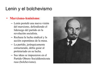 Lenin y el bolchevismo
• Marxismo-leninismo:
– Lenin postuló una nueva visión
del marxismo, defendiendo el
liderazgo del partido en la
revolución socialista.
– Rechaza la lucha sindical y la
acción espontánea de la masa.
– La partido, jerárquicamente
estructurado, debía guiar al
proletariado en su lucha.
– Sus ideas se impusieron en el
Partido Obrero Socialdemócrata
ruso (bolchevismo).
 