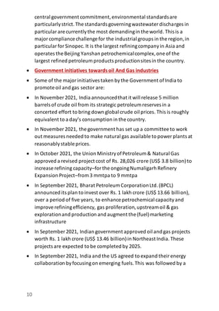 10
central government commitment,environmental standardsare
particularlystrict.The standards governingwastewater discharges in
particularare currentlythe most demandingin the world. This is a
majorcompliance challenge for the industrial groups in the region,in
particularforSinopec. It is the largest refiningcompanyin Asia and
operates the Beijing Yanshan petrochemicalcomplex,one of the
largest refined petroleum products productionsites in the country.
 Government initiatives towardsoil And Gas industries
 Some of the majorinitiatives taken bythe Government ofIndia to
promote oil and gas sector are:
 In November2021, India announcedthat it will release 5 million
barrels of crude oil from its strategic petroleum reserves in a
concerted effort to bring down global crude oil prices. This is roughly
equivalent to a day’s consumption in the country.
 In November 2021, the government has set up a committee to work
out measures needed to make natural gas available to power plants at
reasonablystable prices.
 In October 2021, the Union MinistryofPetroleum & Natural Gas
approved a revised project cost of Rs. 28,026 crore (US$ 3.8 billion)to
increase refining capacity–forthe ongoingNumaligarh Refinery
Expansion Project–from 3 mmtpa to 9 mmtpa
 In September 2021, Bharat Petroleum CorporationLtd.(BPCL)
announced its plan to invest over Rs. 1 lakh crore (US$ 13.66 billion),
over a period of five years, to enhance petrochemical capacityand
improverefiningefficiency, gas proliferation,upstream oil & gas
explorationand production and augment the (fuel)marketing
infrastructure
 In September 2021, Indian government approved oil and gas projects
worth Rs. 1 lakh crore (US$ 13.46 billion)in Northeast India.These
projects are expected to be completed by 2025.
 In September 2021, India and the US agreed to expand theirenergy
collaboration byfocusingon emerging fuels.This was followed by a
 
