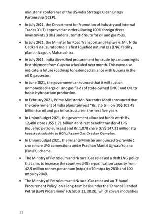 11
ministerial conference of the US-India Strategic Clean Energy
Partnership (SCEP).
 In July 2021, the Department for Promotion ofIndustryand Internal
Trade (DPIIT) approved an order allowing100% foreign direct
investments (FDIs) under automaticroute for oil and gas PSUs.
 In July 2021, the Minister for Road Transport and Highways,Mr. Nitin
Gadkari inauguratedIndia’s first liquefied natural gas (LNG) facility
plant in Nagpur,Maharashtra.
 In July 2021, India diversified procurement for crude by announcingits
first shipment from Guyana scheduled next month.This movealso
indicates a future roadmap forextended alliance with Guyana in the
oil & gas sector.
 In June 2021, the government announced that it will auction
unmonetised large oil and gas fields of state-owned ONGC and OIL to
boost hydrocarbon production.
 In February2021, Prime Minister Mr. Narendra Modi announced that
the Government ofIndia plans to invest ~Rs. 7.5 trillion (US$102.49
billion)on oil and gas infrastructure in the next five years.
 In Union Budget 2021, the government allocated funds worth Rs.
12,480 crore (US$ 1.71 billion)fordirect benefit transfer of LPG
(liquefied petroleum gas)and Rs. 1,078 crore (US$ 147.31 million)to
feedstock subsidyto BCPL/Assam Gas Cracker Complex.
 In Union Budget 2021, the Finance Minister announced to provide 1
crore more LPG connections under Pradhan Mantri Ujjwala Yojana
(PMUY) scheme.
 The Ministryof Petroleum and Natural Gas released a draft LNG policy
that aims to increase the country's LNG re-gasification capacityfrom
42.5 million tonnes per annum (mtpa)to 70 mtpa by 2030 and 100
mtpa by 2040.
 The Ministryof Petroleum and Natural Gas released an ‘Ethanol
Procurement Policy’ on a long-term basis under the ‘Ethanol Blended
Petrol (EBP) Programme’ (October 11, 2019), which covers modalities
 