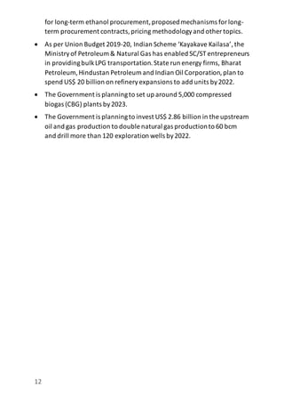 12
for long-term ethanol procurement,proposedmechanisms forlong-
term procurement contracts,pricing methodologyand other topics.
 As per Union Budget 2019-20, Indian Scheme ‘Kayakave Kailasa’,the
Ministryof Petroleum & Natural Gas has enabled SC/ST entrepreneurs
in providingbulkLPG transportation.State run energy firms, Bharat
Petroleum, Hindustan Petroleum and Indian Oil Corporation,plan to
spend US$ 20 billion on refineryexpansions to add units by2022.
 The Government is planningto set up around 5,000 compressed
biogas (CBG) plants by2023.
 The Government is planningto invest US$ 2.86 billion in the upstream
oil and gas production to double natural gas productionto 60 bcm
and drill more than 120 exploration wells by2022.
 