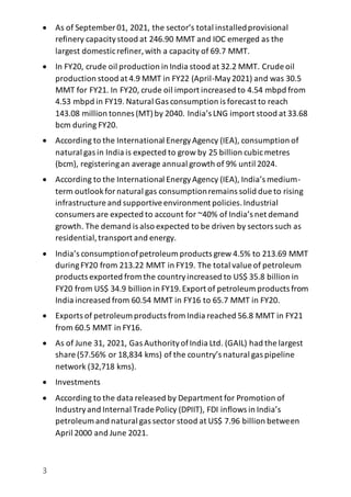3
 As of September 01, 2021, the sector’s total installedprovisional
refinery capacitystood at 246.90 MMT and IOC emerged as the
largest domesticrefiner, with a capacity of 69.7 MMT.
 In FY20, crude oil production in India stood at 32.2 MMT. Crude oil
production stood at 4.9 MMT in FY22 (April-May2021) and was 30.5
MMT for FY21. In FY20, crude oil import increased to 4.54 mbpd from
4.53 mbpd in FY19. Natural Gas consumption is forecast to reach
143.08 million tonnes (MT)by 2040. India’s LNG import stood at 33.68
bcm during FY20.
 According to the International EnergyAgency (IEA), consumption of
natural gas in India is expected to grow by 25 billion cubicmetres
(bcm), registeringan average annual growth of 9% until 2024.
 According to the International EnergyAgency (IEA), India’s medium-
term outlookfornatural gas consumptionremains solid due to rising
infrastructure and supportiveenvironment policies.Industrial
consumers are expected to account for ~40% of India’s net demand
growth. The demand is also expected to be driven by sectors such as
residential,transport and energy.
 India’s consumptionofpetroleum products grew 4.5% to 213.69 MMT
duringFY20 from 213.22 MMT in FY19. The total value of petroleum
products exported from the countryincreased to US$ 35.8 billion in
FY20 from US$ 34.9 billion in FY19.Export of petroleum products from
India increased from 60.54 MMT in FY16 to 65.7 MMT in FY20.
 Exports of petroleum products from India reached 56.8 MMT in FY21
from 60.5 MMT in FY16.
 As of June 31, 2021, Gas AuthorityofIndia Ltd. (GAIL) had the largest
share (57.56% or 18,834 kms) of the country’s natural gas pipeline
network (32,718 kms).
 Investments
 According to the data released by Department for Promotion of
Industryand Internal Trade Policy (DPIIT), FDI inflows in India’s
petroleum and natural gas sector stood at US$ 7.96 billion between
April 2000 and June 2021.
 