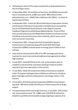 4
 Followingare some of the majorinvestments and developmentsin
the oil and gas sector:
 In November 2021, Oil and Natural Gas Corp.Ltd (ONGC) announced
that it invested up to Rs. 6,000 crore (US$ ~800 million)in the
petrochemicals arm—ONGC Petro Additions Ltd.(OPaL)—to meet its
equityrequirements.
 In November 2021, Indian Oil,Bharat Petroleum Corporation Limited
and Hindustan Petroleum CorporationLimited haveannounced the
launch of Model Retail Outlet Scheme and a Digital Customer
Feedback Programme called Darpan@petrolpump.Three oil PSUs
have joined hands to launch Model Retail Outlets to enhance service
standards and amenitiesacross theirnetworks,which serve over 6
crore consumers every day.
 In September 2021, Indraprastha Gas Limited (IGL) signed a
memorandum ofunderstandingwith South Delhi Municipal
Corporation(SDMC) to build waste to energy plant in Delhi to fuel
vehicles.
 India aims to commercialise 50% of its SPR (strategic petroleum
reserves) to raise funds and build additionalstorage tanks to offset
high oil prices.
 In July 2021, IndianOil Petronas Pvt. Ltd. announced its plan to
establish a new brand for auto fuels retailingin India to further
expand its business operations in the country.
 In July 2021, Indian Oil Corporation (IOC)announced to establish
India’s first green hydrogen plant at Mathura refineryto introduce
green hydrogen activities and projects in oil and gas sector in the
country.
 In July 2021, Oil & Natural Gas Corporation(ONGC)announced to
spend Rs. 300 billion (US$4.03 billion)in FY22 to boost the oil & gas
output.
 To expand beyond the natural gas business,in July 2021, GAIL (India)
Ltd. announced to invest ~Rs. 5,000 crore (US$ 670.18 million)to
establish a portfolio ofrenewable energy targetinga capacity of at
 