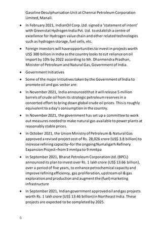 6
Gasoline Desulphurisation Unit at Chennai Petroleum Corporation
Limited,Manali.
 In February2021, IndianOil Corp.Ltd. signed a ‘statement of intent’
with Greenstat Hydrogen India Pvt. Ltd. to establish a centre of
excellence for Hydrogen value chain and other related technologies
such as hydrogen storage, fuel cells, etc.
 Foreign investors will haveopportunities to invest in projects worth
US$ 300 billion in India as the countrylooks to cut reliance on oil
import by 10% by 2022 according to Mr. Dharmendra Pradhan,
Minister of Petroleum and Natural Gas,Government of India.
 Government Initiatives
 Some of the majorinitiatives taken bythe Government ofIndia to
promote oil and gas sector are:
 In November 2021, India announcedthat it will release 5 million
barrels of crude oil from its strategic petroleum reserves in a
concerted effort to bring down global crude oil prices. This is roughly
equivalent to a day’s consumption in the country.
 In November 2021, the government has set up a committee to work
out measures needed to make natural gas available to power plants at
reasonablystable prices.
 In October 2021, the Union MinistryofPetroleum & Natural Gas
approved a revised project cost of Rs. 28,026 crore (US$ 3.8 billion)to
increase refining capacity–forthe ongoingNumaligarh Refinery
Expansion Project–from 3 mmtpa to 9 mmtpa
 In September 2021, Bharat Petroleum CorporationLtd.(BPCL)
announced its plan to invest over Rs. 1 lakh crore (US$ 13.66 billion),
over a period of five years, to enhance petrochemical capacityand
improverefiningefficiency, gas proliferation,upstream oil & gas
explorationand production and augment the (fuel)marketing
infrastructure
 In September 2021, Indian government approved oil and gas projects
worth Rs. 1 lakh crore (US$ 13.46 billion)in Northeast India.These
projects are expected to be completed by 2025.
 