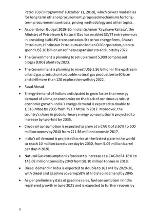 8
Petrol (EBP) Programme’ (October 11, 2019), which covers modalities
for long-term ethanol procurement,proposedmechanisms forlong-
term procurement contracts,pricing methodologyand other topics.
 As per Union Budget 2019-20, Indian Scheme ‘Kayakave Kailasa’,the
Ministryof Petroleum & Natural Gas has enabled SC/ST entrepreneurs
in providingbulkLPG transportation.State run energy firms, Bharat
Petroleum, Hindustan Petroleum and Indian Oil Corporation,plan to
spend US$ 20 billion on refineryexpansions to add units by2022.
 The Government is planningto set up around 5,000 compressed
biogas (CBG) plants by2023.
 The Government is planningto invest US$ 2.86 billion in the upstream
oil and gas production to double natural gas productionto 60 bcm
and drill more than 120 exploration wells by2022.
 Road Ahead
 Energy demand of India is anticipatedto grow faster than energy
demand of all majoreconomies on the back of continuous robust
economic growth. India’s energy demand is expected to double to
1,516 Mtoe by 2035 from 753.7 Mtoe in 2017. Moreover, the
country’s share in global primaryenergy consumptionis projected to
increase by two-fold by 2035.
 Crude oil consumption is expected to grow at a CAGR of 3.60% to 500
million tonnes by2040 from 221.56 million tonnes in 2017.
 India’s oil demand is projected to rise at the fastest pace in the world
to reach 10 million barrels per dayby 2030, from 5.05 million barrel
per day in 2020.
 Natural Gas consumption is forecast to increase at a CAGR of 4.18% to
143.08 million tonnes by2040 from 58.10 million tonnes in 2018.
 Diesel demand in India is expected to double to 163 MT by 2029-30,
with diesel and gasoline covering58% of India’s oil demand by2045
 As per preliminarydata ofgasoline sales,fuel consumption in India
registered growth in June 2021 and is expected to further recover by
 