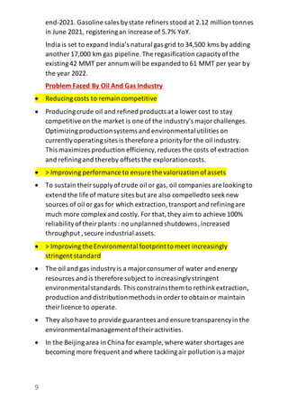9
end-2021. Gasoline sales bystate refiners stood at 2.12 million tonnes
in June 2021, registeringan increase of 5.7% YoY.
India is set to expand India’s natural gas grid to 34,500 kms by adding
another 17,000 km gas pipeline.The regasification capacityofthe
existing42 MMT per annum will be expanded to 61 MMT per year by
the year 2022.
Problem Faced By Oil And Gas Industry
 Reducingcosts to remain competitive
 Producingcrude oil and refined products at a lower cost to stay
competitiveon the market is one of the industry’s majorchallenges.
Optimizingproductionsystems and environmentalutilities on
currentlyoperatingsites is therefore a priorityfor the oil industry.
This maximizes production efficiency,reduces the costs of extraction
and refiningand thereby offsets the explorationcosts.
 > Improving performance to ensure the valorization ofassets
 To sustain theirsupplyofcrude oil or gas, oil companies are lookingto
extend the life of mature sites but are also compelledto seeknew
sources of oil or gas for which extraction,transport and refiningare
much more complex and costly. For that,they aim to achieve100%
reliabilityoftheirplants : no unplanned shutdowns,increased
throughput ,secure industrial assets.
 > Improving the Environmental footprintto meet increasingly
stringent standard
 The oil and gas industryis a majorconsumer of water and energy
resources and is therefore subject to increasinglystringent
environmentalstandards.This constrainsthem to rethinkextraction,
production and distributionmethods in order to obtain or maintain
theirlicence to operate.
 They also haveto provide guarantees and ensure transparencyin the
environmentalmanagement oftheiractivities.
 In the Beijingarea in China for example, where water shortages are
becoming more frequent and where tacklingair pollution is a major
 