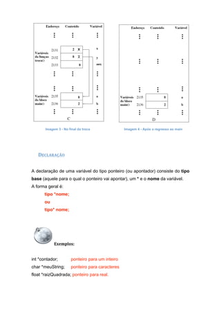 Imagem 3 - No final da troca Imagem 4 - Após o regresso ao main
 
DECLARAÇÃO 
A declaração de uma variável do tipo ponteiro (ou apontador) consiste do tipo
base (aquele para o qual o ponteiro vai apontar), um * e o nome da variável.
A forma geral é:
tipo *nome;
ou
tipo* nome;
Exemplos:  
int *contador; ponteiro para um inteiro
char *meuString; ponteiro para caracteres
float *raizQuadrada; ponteiro para real.
 