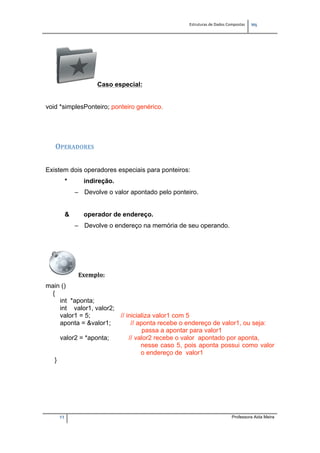 Estruturas de Dados Compostas   
M"
11 Professora Aida Meira
Caso especial:
void *simplesPonteiro; ponteiro genérico.
OPERADORES 
Existem dois operadores especiais para ponteiros:
* indireção.
– Devolve o valor apontado pelo ponteiro.
& operador de endereço.
– Devolve o endereço na memória de seu operando.
Exemplo:  
main ()
{
int *aponta;
int valor1, valor2;
valor1 = 5; // inicializa valor1 com 5
aponta = &valor1; // aponta recebe o endereço de valor1, ou seja:
passa a apontar para valor1
valor2 = *aponta; // valor2 recebe o valor apontado por aponta,
nesse caso 5, pois aponta possui como valor
o endereço de valor1
}
 