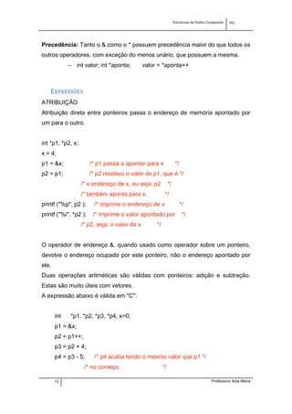 Estruturas de Dados Compostas   
M"
12 Professora Aida Meira
Precedência: Tanto o & como o * possuem precedência maior do que todos os
outros operadores, com exceção do menos unário, que possuem a mesma.
– int valor; int *aponta; valor = *aponta++
EXPRESSÕES 
ATRIBUIÇÃO
Atribuição direta entre ponteiros passa o endereço de memória apontado por
um para o outro.
int *p1, *p2, x;
x = 4;
p1 = &x; /* p1 passa a apontar para x */
p2 = p1; /* p2 recebeu o valor de p1, que é */
/* o endereço de x, ou seja: p2 */
/* também aponta para x. */
printf ("%p", p2 ); /* imprime o endereço de x */
printf ("%i", *p2 ); /* imprime o valor apontado por */
/* p2, seja: o valor de x. */
O operador de endereço &, quando usado como operador sobre um ponteiro,
devolve o endereço ocupado por este ponteiro, não o endereço apontado por
ele.
Duas operações aritméticas são válidas com ponteiros: adição e subtração.
Estas são muito úteis com vetores.
A expressão abaixo é válida em "C":
int *p1, *p2, *p3, *p4, x=0;
p1 = &x;
p2 = p1++;
p3 = p2 + 4;
p4 = p3 - 5; /* p4 acaba tendo o mesmo valor que p1 */
/* no começo. */
 