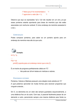 Estruturas de Dados Compostas   
M"
13 Professora Aida Meira
/* Note que p1 foi incrementado e */
/* agora tem o valor (&x + 1). */
Observe que aqui as expressões *p2 e *p3 vão resultar em um erro, já que
esses ponteiros estarão apontando para áreas de memória que não estão
associadas com nenhuma variável. O único endereço de memória acessável é
o de x.
COMPARAÇÃO 
Podes comparar ponteiros, para saber se um ponteiro aponta para um
endereço de memória mais alto do que outro.
Exemplo:  
int *p, *q;
....
if (p < q)
printf("p aponta para um endereço menor que o de q");
É um trecho de programa perfeitamente válido em "C".
– Isto pode ser útil em testes em matrizes e vetores.
PONTEIROS E VETORES  
Ponteiros, Vetores e Matrizes possuem uma relação muito estreita em "C”
A qual podemos aproveitar de muitas formas para escrever programas que
ninguém entende...
Em C, os elementos de um vetor são sempre guardados sequencialmente, a
uma distância fixa um do outro. Com isso, é possível facilmente passar de um
elemento a outro, percorrendo sempre uma mesma distância para frente ou
 