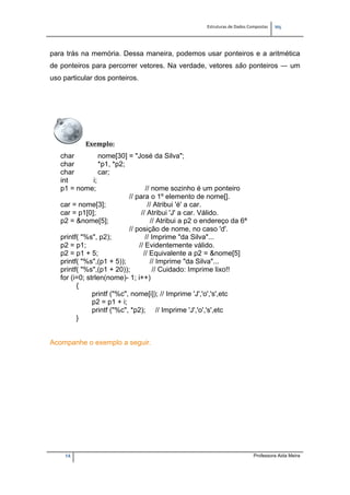 Estruturas de Dados Compostas   
M"
14 Professora Aida Meira
para trás na memória. Dessa maneira, podemos usar ponteiros e a aritmética
de ponteiros para percorrer vetores. Na verdade, vetores são ponteiros ― um
uso particular dos ponteiros.
Exemplo:  
char nome[30] = "José da Silva";
char *p1, *p2;
char car;
int i;
p1 = nome; // nome sozinho é um ponteiro
// para o 1º elemento de nome[].
car = nome[3]; // Atribui 'é' a car.
car = p1[0]; // Atribui 'J' a car. Válido.
p2 = &nome[5]; // Atribui a p2 o endereço da 6ª
// posição de nome, no caso 'd'.
printf( "%s", p2); // Imprime "da Silva"...
p2 = p1; // Evidentemente válido.
p2 = p1 + 5; // Equivalente a p2 = &nome[5]
printf( "%s",(p1 + 5)); // Imprime "da Silva"...
printf( "%s",(p1 + 20)); // Cuidado: Imprime lixo!!
for (i=0; strlen(nome)- 1; i++)
{
printf ("%c", nome[i]); // Imprime 'J','o','s',etc
p2 = p1 + i;
printf ("%c", *p2); // Imprime 'J','o','s',etc
}
Acompanhe o exemplo a seguir.
 