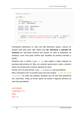 Estruturas de Dados Compostas   
M"
15 Professora Aida Meira
Começamos declarando um vetor com três elementos; depois, criamos um
ponteiro para esse vetor. Mas repare que não colocamos o operador de
endereço em vetorTeste; fazemos isso porque um vetor já representa um
endereço, como você pode verificar pelo resultado da primeira chamada a
printf().
Podemos usar a sintaxe *(ptr + 1) para aceder o inteiro seguinte ao
apontado pelo ponteiro ptr. Mas, se o ponteiro aponta para o vetor, o próximo
inteiro na memória será o próximo elemento do vetor!
De fato, em C as duas formas *(ptr + n) e ptr[n] são equivalentes.
Não é necessário criar um ponteiro para usar essa sintaxe; o vetor em si já é
um ponteiro, de modo que qualquer operação com ptr será feita igualmente
com vetorTeste. Todas as formas abaixo de aceder o segundo elemento do
vetor são equivalentes:
vetorTeste[1];
*(vetorTeste + 1);
ptr[1];
*(ptr + 1)
 