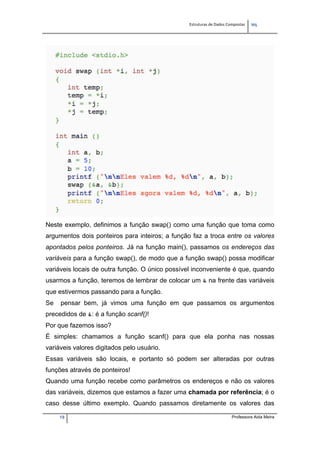 Estruturas de Dados Compostas   
M"
19 Professora Aida Meira
Neste exemplo, definimos a função swap() como uma função que toma como
argumentos dois ponteiros para inteiros; a função faz a troca entre os valores
apontados pelos ponteiros. Já na função main(), passamos os endereços das
variáveis para a função swap(), de modo que a função swap() possa modificar
variáveis locais de outra função. O único possível inconveniente é que, quando
usarmos a função, teremos de lembrar de colocar um & na frente das variáveis
que estivermos passando para a função.
Se pensar bem, já vimos uma função em que passamos os argumentos
precedidos de &: é a função scanf()!
Por que fazemos isso?
É simples: chamamos a função scanf() para que ela ponha nas nossas
variáveis valores digitados pelo usuário.
Essas variáveis são locais, e portanto só podem ser alteradas por outras
funções através de ponteiros!
Quando uma função recebe como parâmetros os endereços e não os valores
das variáveis, dizemos que estamos a fazer uma chamada por referência; é o
caso desse último exemplo. Quando passamos diretamente os valores das
 