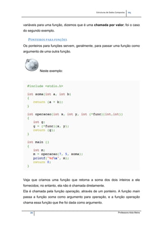 Estruturas de Dados Compostas   
M"
20 Professora Aida Meira
variáveis para uma função, dizemos que é uma chamada por valor; foi o caso
do segundo exemplo.
PONTEIROS PARA FUNÇÕES 
Os ponteiros para funções servem, geralmente, para passar uma função como
argumento de uma outra função.
Neste exemplo:
Veja que criamos uma função que retorna a soma dos dois inteiros a ela
fornecidos; no entanto, ela não é chamada diretamente.
Ela é chamada pela função operação, através de um ponteiro. A função main
passa a função soma como argumento para operação, e a função operação
chama essa função que lhe foi dada como argumento.
 