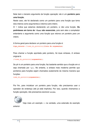 Estruturas de Dados Compostas   
M"
21 Professora Aida Meira
Note bem o terceiro argumento da função operação: ele é um ponteiro para
uma função.
Neste caso, ele foi declarado como um ponteiro para uma função que toma
dois inteiros como argumentos e retorna outro inteiro.
O * indica que estamos declarando um ponteiro, e não uma função. Os
parênteses em torno de *func são essenciais, pois sem eles o compilador
entenderia o argumento como uma função que retorna um ponteiro para um
inteiro.
A forma geral para declarar um ponteiro para uma função é:
tipo_retorno (*nome_do_ponteiro)(lista de argumentos)
Para chamar a função apontada pelo ponteiro, há duas sintaxes. A sintaxe
original é:
(*nome_do_ponteiro)(argumentos);
Se ptr é um ponteiro para uma função, faz bastante sentido que a função em si
seja chamada por *ptr. No entanto, a sintaxe mais moderna permite que
ponteiros para funções sejam chamados exatamente da mesma maneira que
funções:
nome_do_ponteiro(argumentos);
Por fim, para inicializar um ponteiro para função, não precisamos usar o
operador de endereço (ele já está implícito). Por isso, quando chamamos a
função operação, não precisamos escrever &soma.
Veja mais um exemplo — na verdade, uma extensão do exemplo
anterior:
 