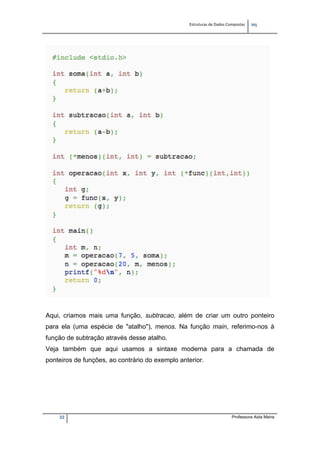 Estruturas de Dados Compostas   
M"
22 Professora Aida Meira
Aqui, criamos mais uma função, subtracao, além de criar um outro ponteiro
para ela (uma espécie de "atalho"), menos. Na função main, referimo-nos à
função de subtração através desse atalho.
Veja também que aqui usamos a sintaxe moderna para a chamada de
ponteiros de funções, ao contrário do exemplo anterior.
 