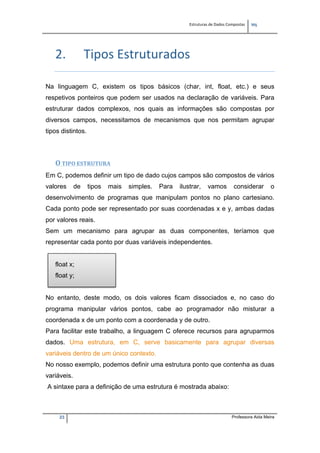 Estruturas de Dados Compostas   
M"
23 Professora Aida Meira
2. Tipos Estruturados 
Na linguagem C, existem os tipos básicos (char, int, float, etc.) e seus
respetivos ponteiros que podem ser usados na declaração de variáveis. Para
estruturar dados complexos, nos quais as informações são compostas por
diversos campos, necessitamos de mecanismos que nos permitam agrupar
tipos distintos.
 
 
O TIPO ESTRUTURA 
Em C, podemos definir um tipo de dado cujos campos são compostos de vários
valores de tipos mais simples. Para ilustrar, vamos considerar o
desenvolvimento de programas que manipulam pontos no plano cartesiano.
Cada ponto pode ser representado por suas coordenadas x e y, ambas dadas
por valores reais.
Sem um mecanismo para agrupar as duas componentes, teríamos que
representar cada ponto por duas variáveis independentes.
float x;
float y;
No entanto, deste modo, os dois valores ficam dissociados e, no caso do
programa manipular vários pontos, cabe ao programador não misturar a
coordenada x de um ponto com a coordenada y de outro.
Para facilitar este trabalho, a linguagem C oferece recursos para agruparmos
dados. Uma estrutura, em C, serve basicamente para agrupar diversas
variáveis dentro de um único contexto.
No nosso exemplo, podemos definir uma estrutura ponto que contenha as duas
variáveis.
A sintaxe para a definição de uma estrutura é mostrada abaixo:
 