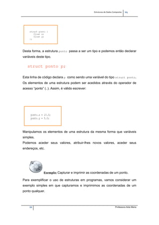 Estruturas de Dados Compostas   
M"
24 Professora Aida Meira
Desta forma, a estrutura ponto passa a ser um tipo e podemos então declarar
variáveis deste tipo.
 
struct ponto p;
Esta linha de código declara p como sendo uma variável do tipo struct ponto.
Os elementos de uma estrutura podem ser acedidos através do operador de
acesso “ponto” (.). Assim, é válido escrever:
 
Manipulamos os elementos de uma estrutura da mesma forma que variáveis
simples.
Podemos aceder seus valores, atribuir-lhes novos valores, aceder seus
endereços, etc.
 
Exemplo: Capturar e imprimir as coordenadas de um ponto. 
 
Para exemplificar o uso de estruturas em programas, vamos considerar um
exemplo simples em que capturamos e imprimimos as coordenadas de um
ponto qualquer.
 
 