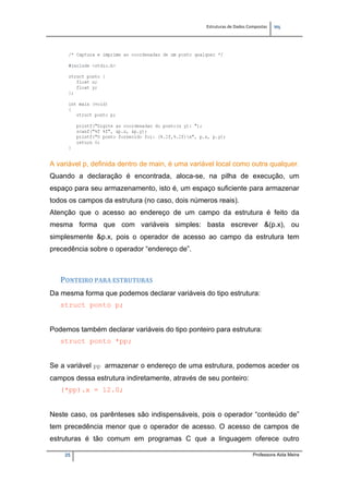 Estruturas de Dados Compostas   
M"
25 Professora Aida Meira
A variável p, definida dentro de main, é uma variável local como outra qualquer.
Quando a declaração é encontrada, aloca-se, na pilha de execução, um
espaço para seu armazenamento, isto é, um espaço suficiente para armazenar
todos os campos da estrutura (no caso, dois números reais).
Atenção que o acesso ao endereço de um campo da estrutura é feito da
mesma forma que com variáveis simples: basta escrever &(p.x), ou
simplesmente &p.x, pois o operador de acesso ao campo da estrutura tem
precedência sobre o operador “endereço de”.
 
PONTEIRO PARA ESTRUTURAS 
Da mesma forma que podemos declarar variáveis do tipo estrutura:
struct ponto p;
Podemos também declarar variáveis do tipo ponteiro para estrutura:
struct ponto *pp;
Se a variável pp armazenar o endereço de uma estrutura, podemos aceder os
campos dessa estrutura indiretamente, através de seu ponteiro:
(*pp).x = 12.0;
Neste caso, os parênteses são indispensáveis, pois o operador “conteúdo de”
tem precedência menor que o operador de acesso. O acesso de campos de
estruturas é tão comum em programas C que a linguagem oferece outro
 