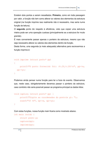 Estruturas de Dados Compostas   
M"
27 Professora Aida Meira
Existem dois pontos a serem ressaltados. Primeiro, como em toda passagem
por valor, a função não tem como alterar os valores dos elementos da estrutura
original (na função imprime isso realmente não é necessário, mas seria numa
função de leitura).
O segundo ponto diz respeito à eficiência, visto que copiar uma estrutura
inteira pode ser uma operação custosa (principalmente se a estrutura for muito
grande).
É mais conveniente passar apenas o ponteiro da estrutura, mesmo que não
seja necessário alterar os valores dos elementos dentro da função.
Desta forma, uma segunda (e mais adequada) alternativa para escrevermos a
função imprime é:
 
void imprime (struct ponto* pp)
{
printf("O ponto fornecido foi: (%.2f,%.2f)n", pp->x,
pp->y);
}
Podemos ainda pensar numa função para ler a hora do evento. Observamos
que, neste caso, obrigatoriamente devemos passar o ponteiro da estrutura,
caso contrário não seria possível passar ao programa principal os dados lidos:
void captura (struct ponto* pp) {
printf("Digite as coordenadas do ponto(x y): ");
scanf("%f %f", &p->x, &p->y);
}
Com estas funções, nossa função main ficaria como mostrado abaixo.
int main (void) {
struct ponto p;
captura(&p);
imprime(&p);
 