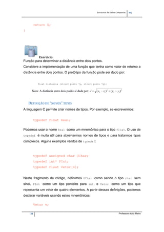 Estruturas de Dados Compostas   
M"
28 Professora Aida Meira
return 0;
}
Exercício: 
Função para determinar a distância entre dois pontos.
Considere a implementação de uma função que tenha como valor de retorno a
distância entre dois pontos. O protótipo da função pode ser dado por:
 
DEFINIÇÃO DE “NOVOS” TIPOS 
A linguagem C permite criar nomes de tipos. Por exemplo, se escrevermos:
typedef float Real;
 
Podemos usar o nome Real como um mnemônico para o tipo float. O uso de
typedef é muito útil para abreviarmos nomes de tipos e para tratarmos tipos
complexos. Alguns exemplos válidos de typedef:
 
typedef unsigned char UChar;
typedef int* PInt;
typedef float Vetor[4];
Neste fragmento de código, definimos UChar como sendo o tipo char sem
sinal, PInt como um tipo ponteiro para int, e Vetor como um tipo que
representa um vetor de quatro elementos. A partir dessas definições, podemos
declarar variáveis usando estes mnemônicos:
 
Vetor v;
 