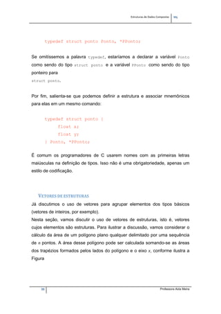 Estruturas de Dados Compostas   
M"
30 Professora Aida Meira
typedef struct ponto Ponto, *PPonto;
Se omitíssemos a palavra typedef, estaríamos a declarar a variável Ponto
como sendo do tipo struct ponto e a variável PPonto como sendo do tipo
ponteiro para
struct ponto.
Por fim, salienta-se que podemos definir a estrutura e associar mnemônicos
para elas em um mesmo comando:
typedef struct ponto {
float x;
float y;
} Ponto, *PPonto;
É comum os programadores de C usarem nomes com as primeiras letras
maiúsculas na definição de tipos. Isso não é uma obrigatoriedade, apenas um
estilo de codificação.
VETORES DE ESTRUTURAS 
Já discutimos o uso de vetores para agrupar elementos dos tipos básicos
(vetores de inteiros, por exemplo).
Nesta seção, vamos discutir o uso de vetores de estruturas, isto é, vetores
cujos elementos são estruturas. Para ilustrar a discussão, vamos considerar o
cálculo da área de um polígono plano qualquer delimitado por uma sequência
de n pontos. A área desse polígono pode ser calculada somando-se as áreas
dos trapézios formados pelos lados do polígono e o eixo x, conforme ilustra a
Figura
 
 