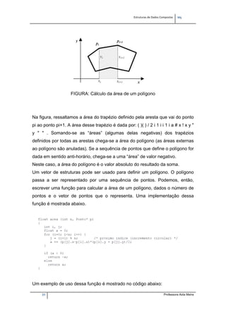 Estruturas de Dados Compostas   
M"
31 Professora Aida Meira
FIGURA: Cálculo da área de um polígono
Na figura, ressaltamos a área do trapézio definido pela aresta que vai do ponto
pi ao ponto pi+1. A área desse trapézio é dada por: ( )( ) / 2 i 1 i i 1 i a # x ! x y "
y " " . Somando-se as “áreas” (algumas delas negativas) dos trapézios
definidos por todas as arestas chega-se a área do polígono (as áreas externas
ao polígono são anuladas). Se a sequência de pontos que define o polígono for
dada em sentido anti-horário, chega-se a uma “área” de valor negativo.
Neste caso, a área do polígono é o valor absoluto do resultado da soma.
Um vetor de estruturas pode ser usado para definir um polígono. O polígono
passa a ser representado por uma sequência de pontos. Podemos, então,
escrever uma função para calcular a área de um polígono, dados o número de
pontos e o vetor de pontos que o representa. Uma implementação dessa
função é mostrada abaixo.
Um exemplo de uso dessa função é mostrado no código abaixo:
 