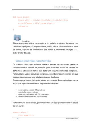 Estruturas de Dados Compostas   
M"
32 Professora Aida Meira
int main (void){
Ponto p[3] = {{1.0,1.0},{5.0,1.0},{4.0,3.0}};
printf("area = %fn",area (3,p));
return 0;
}
Exercício: 
Altere o programa acima para capturar do teclado o número de pontos que
delimitam o polígono. O programa deve, então, alocar dinamicamente o vetor
de pontos, capturar as coordenadas dos pontos e, chamando a função área,
exibir o valor da área.
 
VETORES DE PONTEIROS PARA ESTRUTURAS 
Da mesma forma que podemos declarar vetores de estruturas, podemos
também declarar vetores de ponteiros para estruturas. O uso de vetores de
ponteiros é útil quando temos que tratar um conjunto elementos complexos.
Para ilustrar o uso de estruturas complexas, consideremos um exemplo em que
desejamos armazenar uma tabela com dados de alunos.
Podemos organizar os dados dos alunos em um vetor. Para cada aluno, vamos
supor que sejam necessárias as seguintes informações:
• nome: cadeia com até 80 caracteres 
• matricula: número inteiro 
• endereço: cadeia com até 120 caracteres 
• telefone: cadeia com até 20 caracteres
Para estruturar esses dados, podemos definir um tipo que representa os dados
de um aluno:
struct aluno {
char nome[81];
 