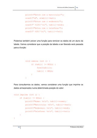 Estruturas de Dados Compostas   
M"
35 Professora Aida Meira
printf("Entre com a matricula:");
scanf("%d", &tab[i]->mat);
printf("Entre com o endereco:");
scanf(" %120[^n]", tab[i]->end);
printf("Entre com o telefone:");
scanf(" %20[^n]", tab[i]->tel);
Podemos também prever uma função para remover os dados de um aluno da
tabela. Vamos considerar que a posição da tabela a ser liberada será passada
para a função:
void remove (int i) {
if (tab[i] != NULL) {
free(tab[i]);
tab[i] = NULL;
}
}
Para consultarmos os dados, vamos considerar uma função que imprime os
dados armazenados numa determinada posição do vetor:
void imprime (int i) {
if (tab[i] != NULL) {
printf("Nome: %sn”, tab[i]->nome);
printf("Matrícula: %dn”, tab[i]->mat);
printf("Endereço: %sn”, tab[i]->end);
printf("Telefone: %sn”, tab[i]->tel);
}
}
 