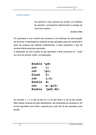 Estruturas de Dados Compostas   
M"
5 Professora Aida Meira
APONTADORES 
Um ponteiro é uma variável que contém um endereço
de memória, normalmente referenciando a posição de
uma outra variável.
(Schildt-1996)
Um apontador é uma variável cujo conteúdo é um endereço de outra posição
de memória. A declaração de variáveis do tipo apontador pode ser construída a
partir de qualquer tipo definido anteriormente, e deve especificar o tipo de
variável referenciada pelo apontador.
A declaração de uma variável do tipo apontador é feita colocando um * antes
do nome da variável. Assim, na declaração:
As variáveis i, j, k, m são do tipo int, f é do tipo float e d, d2 do tipo double.
Além destas variáveis de tipos elementares, são declaradas as variáveis pi, pi2
do tipo apontador para inteiro, enquanto pd e pd2 são do tipo apontador para
double.
 